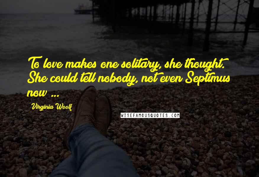 Virginia Woolf Quotes: To love makes one solitary, she thought. She could tell nobody, not even Septimus now ...