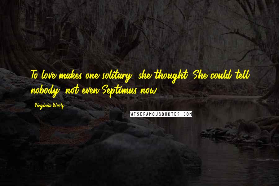 Virginia Woolf Quotes: To love makes one solitary, she thought. She could tell nobody, not even Septimus now ...