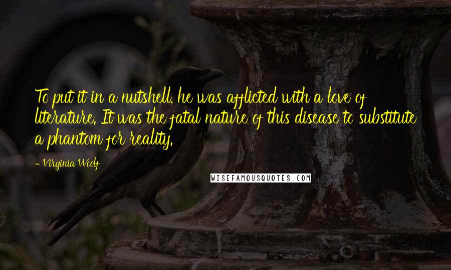 Virginia Woolf Quotes: To put it in a nutshell, he was afflicted with a love of literature. It was the fatal nature of this disease to substitute a phantom for reality.