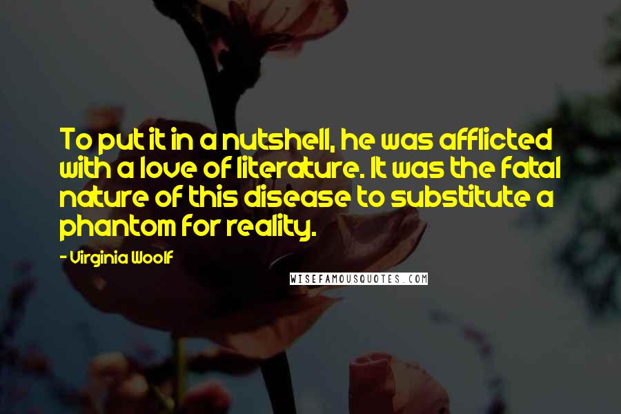 Virginia Woolf Quotes: To put it in a nutshell, he was afflicted with a love of literature. It was the fatal nature of this disease to substitute a phantom for reality.