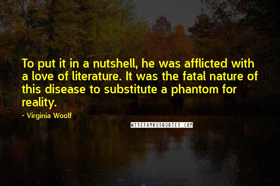 Virginia Woolf Quotes: To put it in a nutshell, he was afflicted with a love of literature. It was the fatal nature of this disease to substitute a phantom for reality.