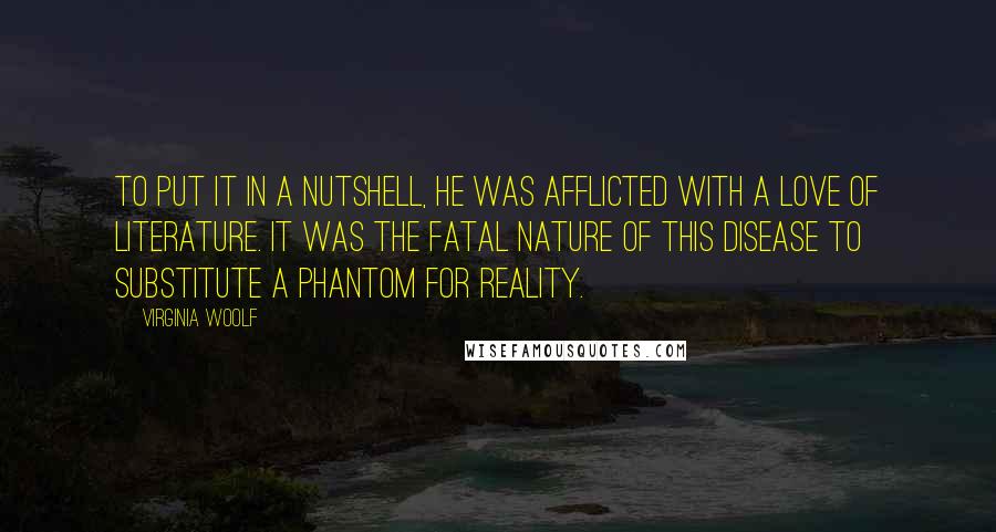 Virginia Woolf Quotes: To put it in a nutshell, he was afflicted with a love of literature. It was the fatal nature of this disease to substitute a phantom for reality.