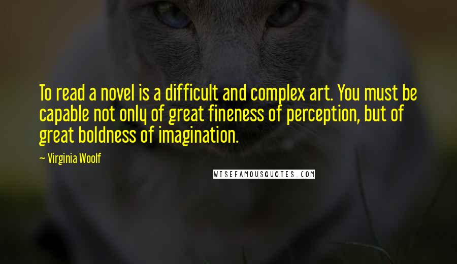 Virginia Woolf Quotes: To read a novel is a difficult and complex art. You must be capable not only of great fineness of perception, but of great boldness of imagination.
