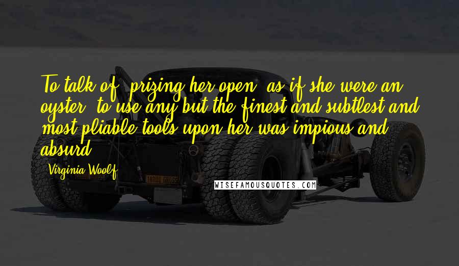 Virginia Woolf Quotes: To talk of 'prizing her open' as if she were an oyster, to use any but the finest and subtlest and most pliable tools upon her was impious and absurd.