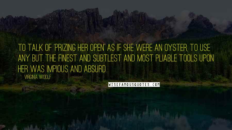 Virginia Woolf Quotes: To talk of 'prizing her open' as if she were an oyster, to use any but the finest and subtlest and most pliable tools upon her was impious and absurd.