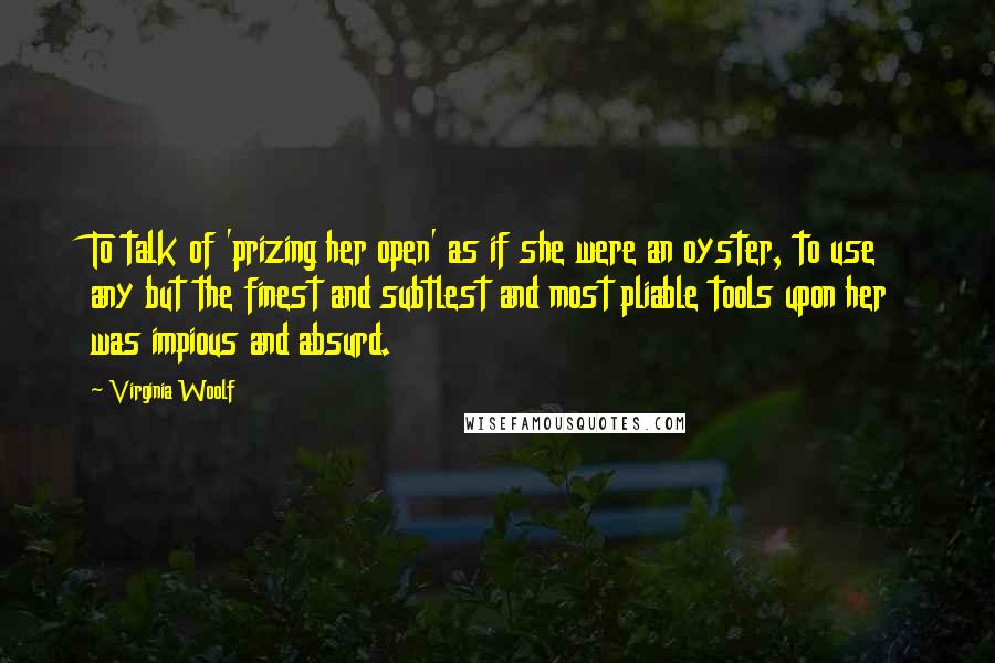 Virginia Woolf Quotes: To talk of 'prizing her open' as if she were an oyster, to use any but the finest and subtlest and most pliable tools upon her was impious and absurd.