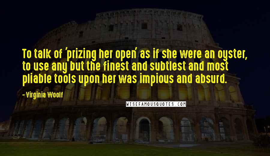 Virginia Woolf Quotes: To talk of 'prizing her open' as if she were an oyster, to use any but the finest and subtlest and most pliable tools upon her was impious and absurd.