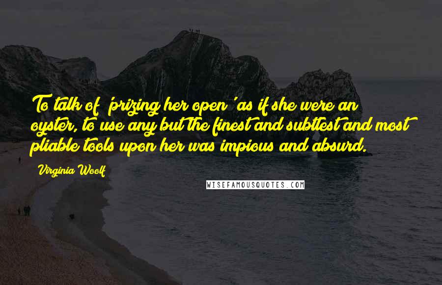 Virginia Woolf Quotes: To talk of 'prizing her open' as if she were an oyster, to use any but the finest and subtlest and most pliable tools upon her was impious and absurd.