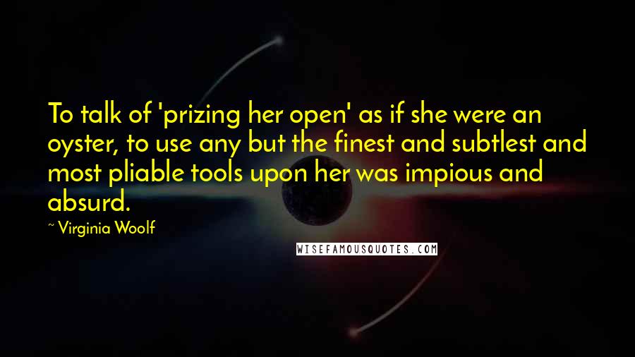 Virginia Woolf Quotes: To talk of 'prizing her open' as if she were an oyster, to use any but the finest and subtlest and most pliable tools upon her was impious and absurd.