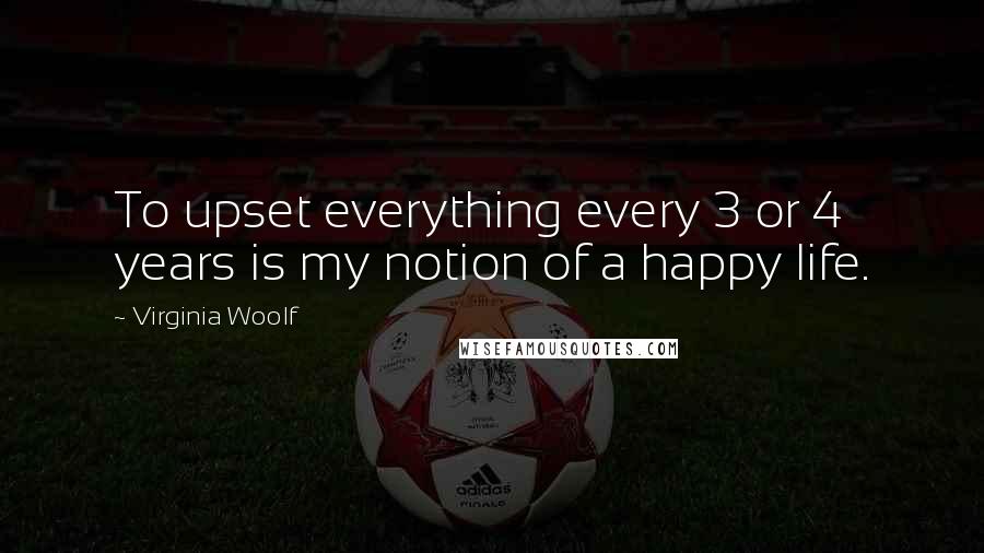 Virginia Woolf Quotes: To upset everything every 3 or 4 years is my notion of a happy life.