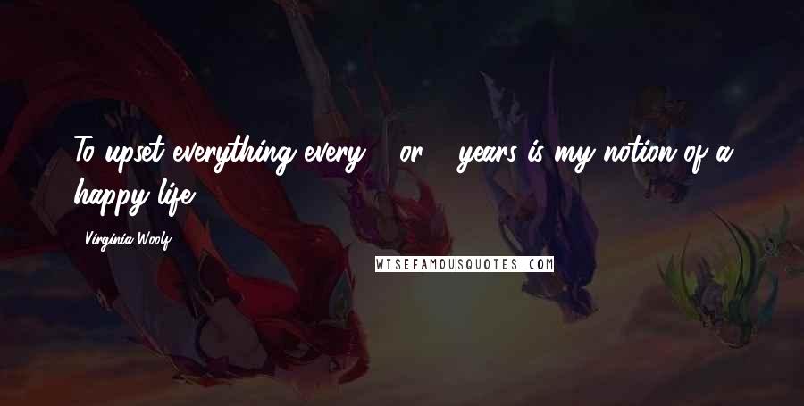 Virginia Woolf Quotes: To upset everything every 3 or 4 years is my notion of a happy life.