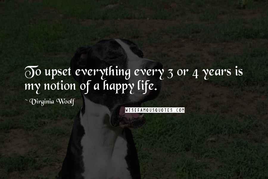 Virginia Woolf Quotes: To upset everything every 3 or 4 years is my notion of a happy life.