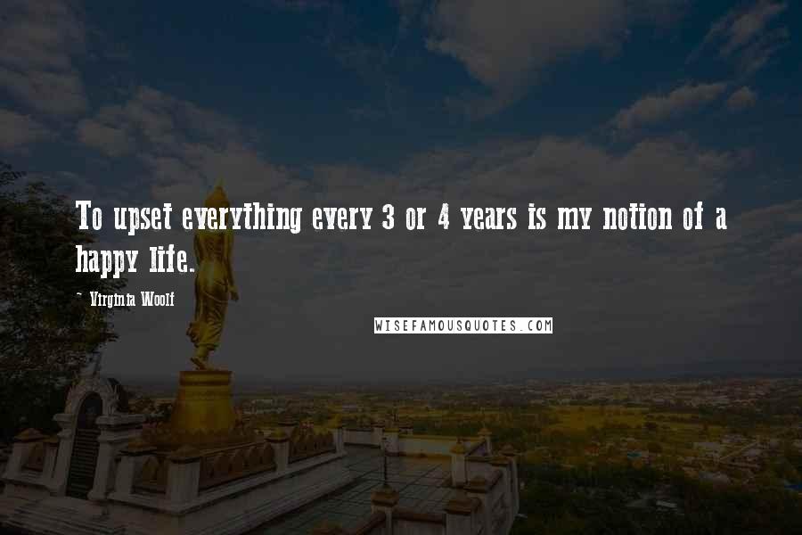 Virginia Woolf Quotes: To upset everything every 3 or 4 years is my notion of a happy life.