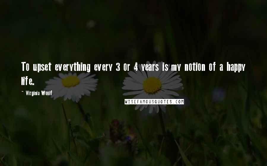 Virginia Woolf Quotes: To upset everything every 3 or 4 years is my notion of a happy life.