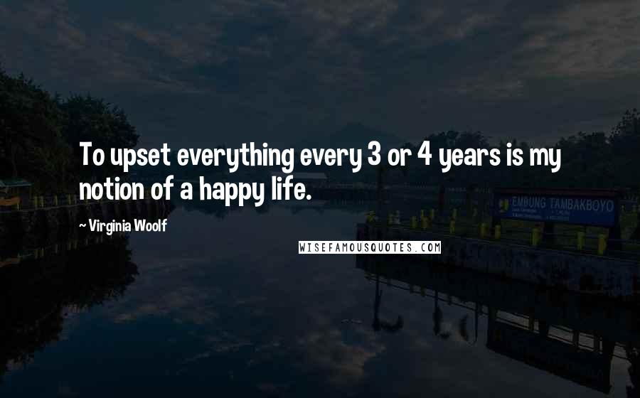 Virginia Woolf Quotes: To upset everything every 3 or 4 years is my notion of a happy life.