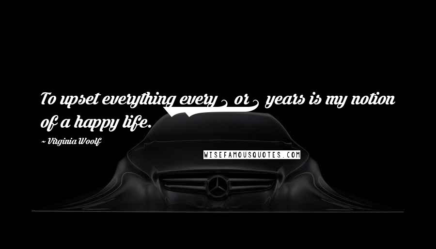 Virginia Woolf Quotes: To upset everything every 3 or 4 years is my notion of a happy life.