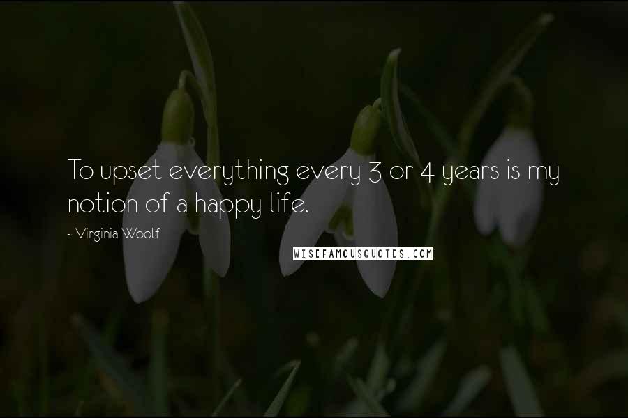 Virginia Woolf Quotes: To upset everything every 3 or 4 years is my notion of a happy life.