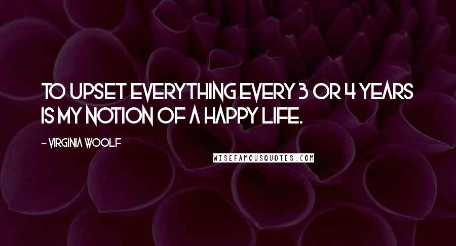 Virginia Woolf Quotes: To upset everything every 3 or 4 years is my notion of a happy life.