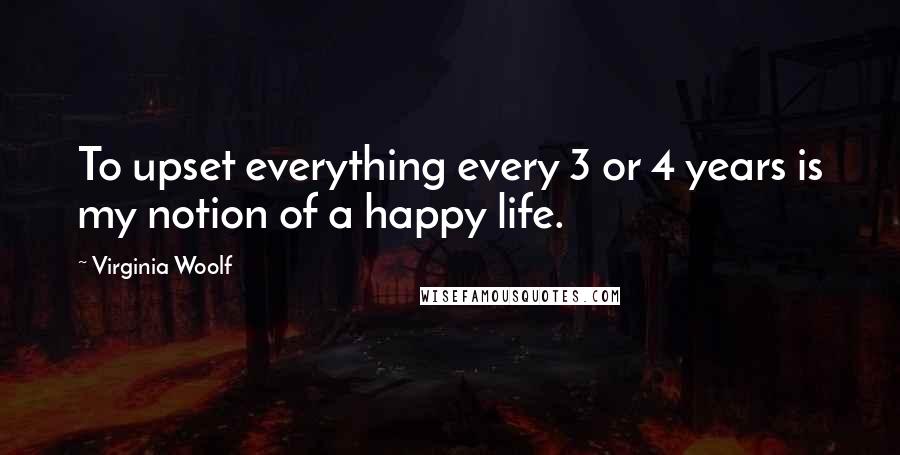 Virginia Woolf Quotes: To upset everything every 3 or 4 years is my notion of a happy life.