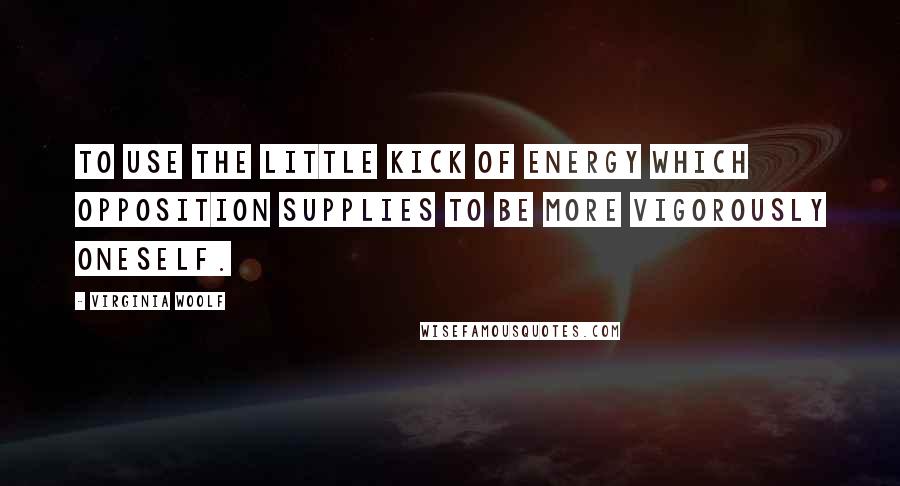 Virginia Woolf Quotes: To use the little kick of energy which opposition supplies to be more vigorously oneself.