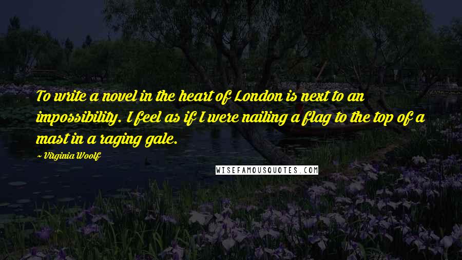 Virginia Woolf Quotes: To write a novel in the heart of London is next to an impossibility. I feel as if I were nailing a flag to the top of a mast in a raging gale.