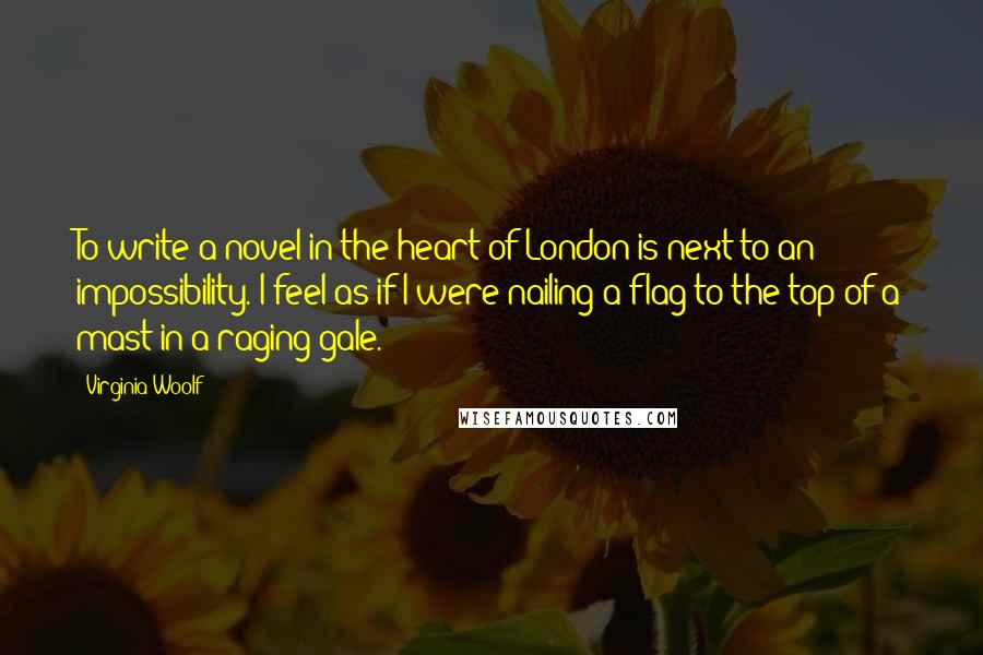 Virginia Woolf Quotes: To write a novel in the heart of London is next to an impossibility. I feel as if I were nailing a flag to the top of a mast in a raging gale.