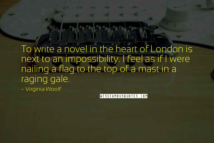 Virginia Woolf Quotes: To write a novel in the heart of London is next to an impossibility. I feel as if I were nailing a flag to the top of a mast in a raging gale.