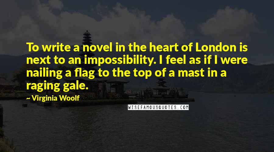 Virginia Woolf Quotes: To write a novel in the heart of London is next to an impossibility. I feel as if I were nailing a flag to the top of a mast in a raging gale.