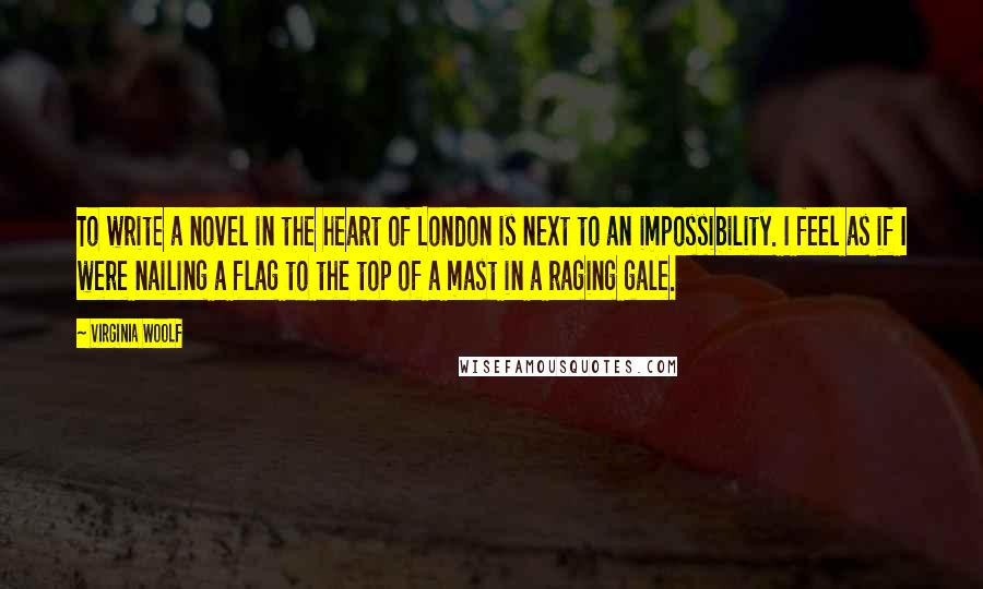 Virginia Woolf Quotes: To write a novel in the heart of London is next to an impossibility. I feel as if I were nailing a flag to the top of a mast in a raging gale.