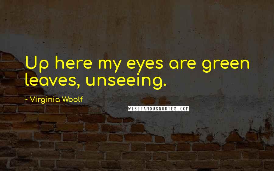 Virginia Woolf Quotes: Up here my eyes are green leaves, unseeing.