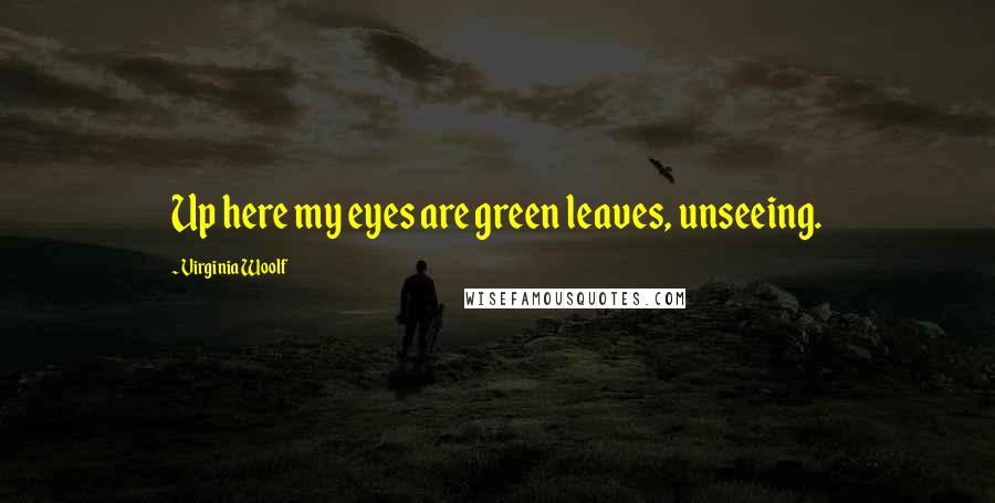Virginia Woolf Quotes: Up here my eyes are green leaves, unseeing.