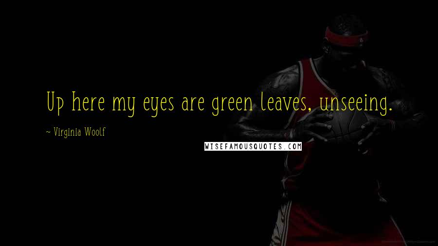 Virginia Woolf Quotes: Up here my eyes are green leaves, unseeing.
