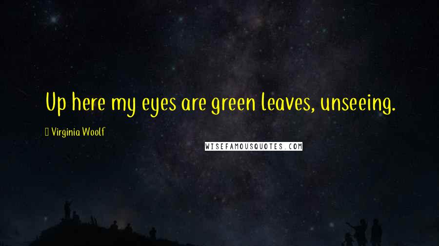 Virginia Woolf Quotes: Up here my eyes are green leaves, unseeing.