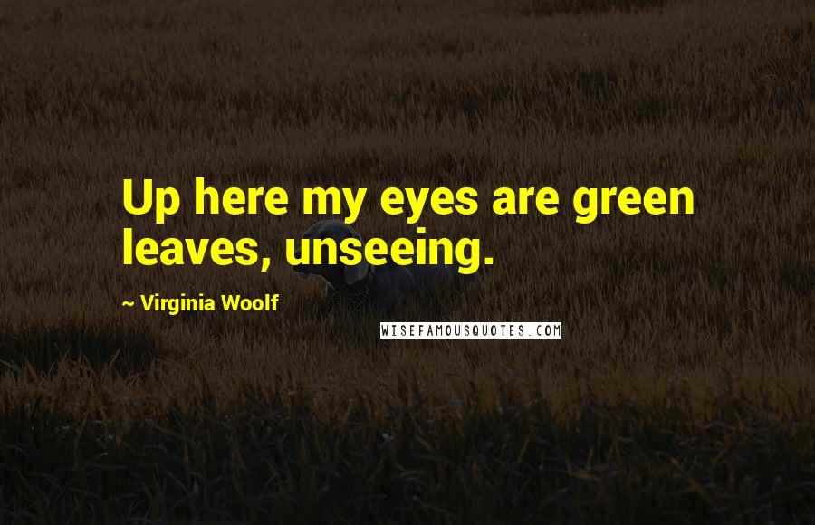 Virginia Woolf Quotes: Up here my eyes are green leaves, unseeing.