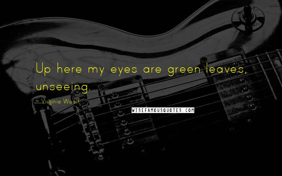 Virginia Woolf Quotes: Up here my eyes are green leaves, unseeing.