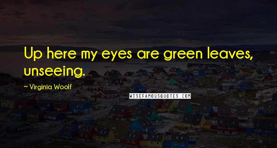 Virginia Woolf Quotes: Up here my eyes are green leaves, unseeing.