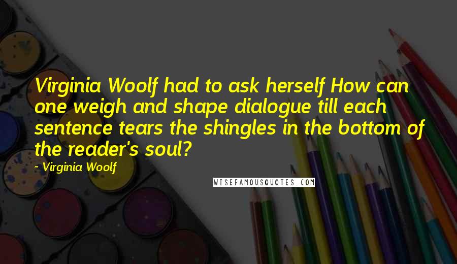 Virginia Woolf Quotes: Virginia Woolf had to ask herself How can one weigh and shape dialogue till each sentence tears the shingles in the bottom of the reader's soul?