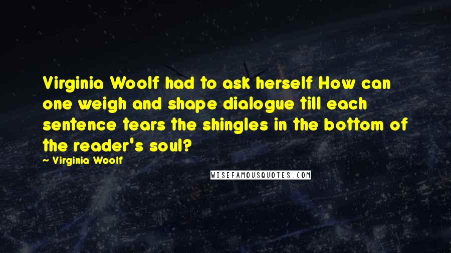 Virginia Woolf Quotes: Virginia Woolf had to ask herself How can one weigh and shape dialogue till each sentence tears the shingles in the bottom of the reader's soul?