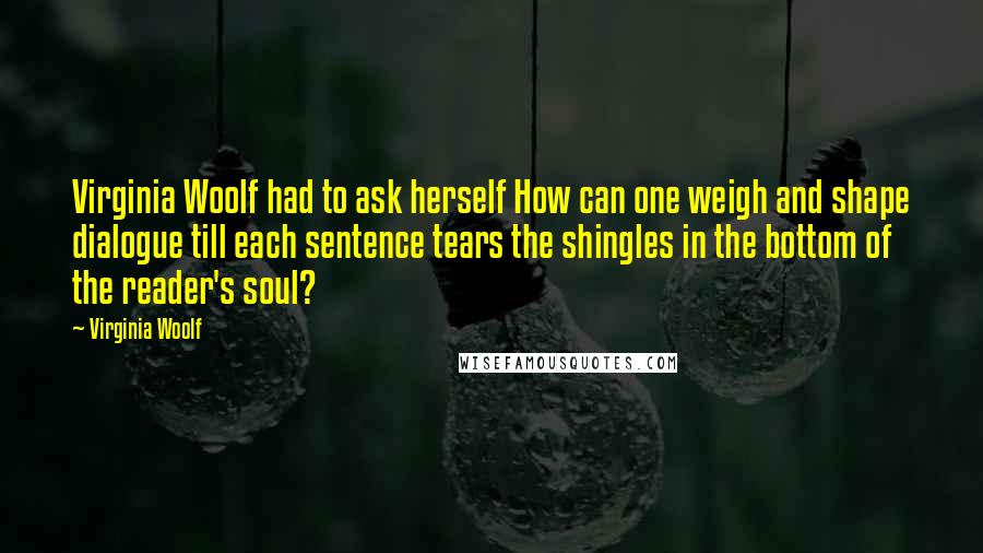 Virginia Woolf Quotes: Virginia Woolf had to ask herself How can one weigh and shape dialogue till each sentence tears the shingles in the bottom of the reader's soul?