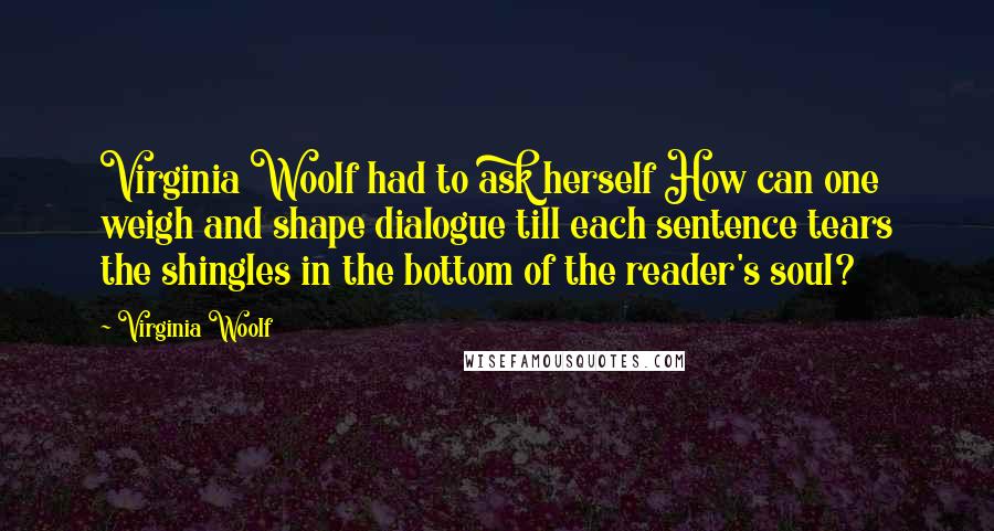 Virginia Woolf Quotes: Virginia Woolf had to ask herself How can one weigh and shape dialogue till each sentence tears the shingles in the bottom of the reader's soul?