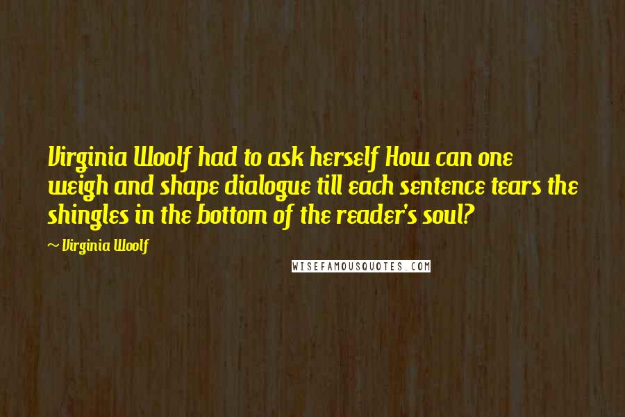 Virginia Woolf Quotes: Virginia Woolf had to ask herself How can one weigh and shape dialogue till each sentence tears the shingles in the bottom of the reader's soul?