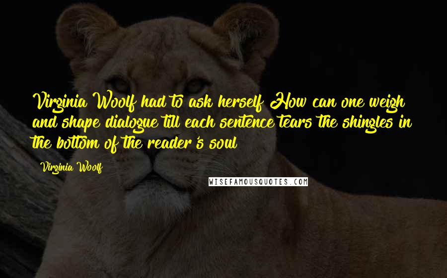 Virginia Woolf Quotes: Virginia Woolf had to ask herself How can one weigh and shape dialogue till each sentence tears the shingles in the bottom of the reader's soul?