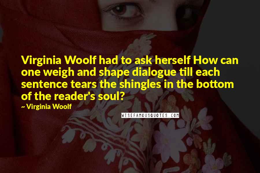 Virginia Woolf Quotes: Virginia Woolf had to ask herself How can one weigh and shape dialogue till each sentence tears the shingles in the bottom of the reader's soul?