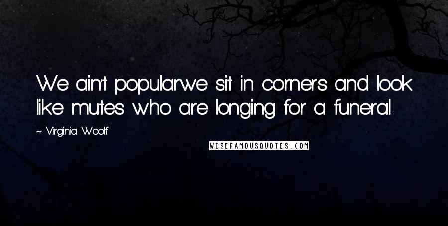 Virginia Woolf Quotes: We ain't popularwe sit in corners and look like mutes who are longing for a funeral.