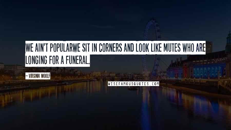 Virginia Woolf Quotes: We ain't popularwe sit in corners and look like mutes who are longing for a funeral.
