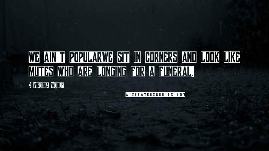 Virginia Woolf Quotes: We ain't popularwe sit in corners and look like mutes who are longing for a funeral.