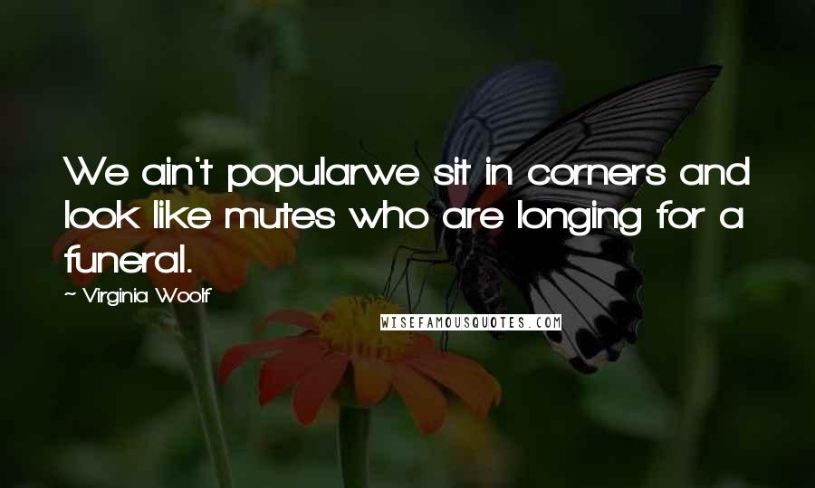 Virginia Woolf Quotes: We ain't popularwe sit in corners and look like mutes who are longing for a funeral.