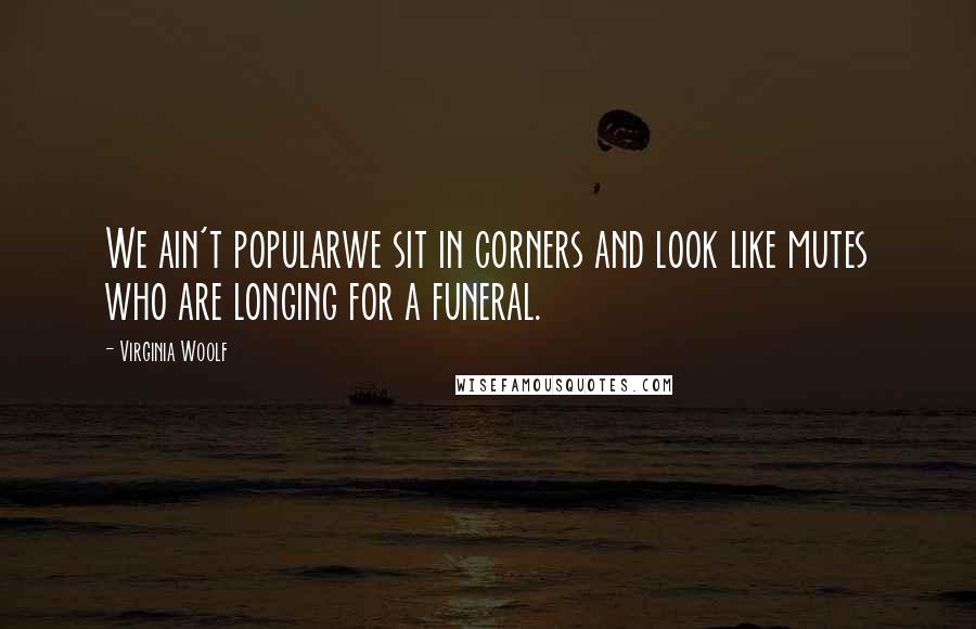 Virginia Woolf Quotes: We ain't popularwe sit in corners and look like mutes who are longing for a funeral.