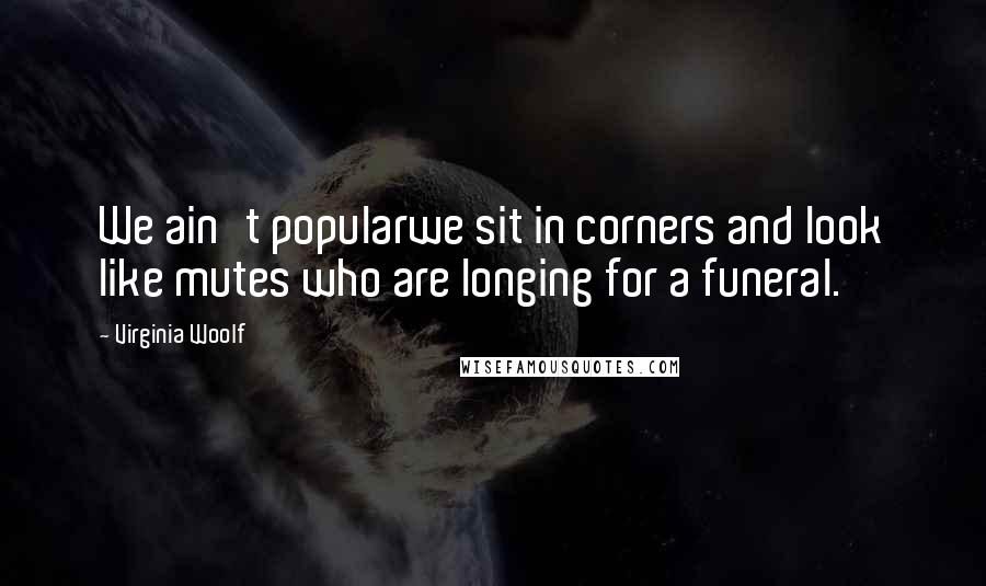 Virginia Woolf Quotes: We ain't popularwe sit in corners and look like mutes who are longing for a funeral.