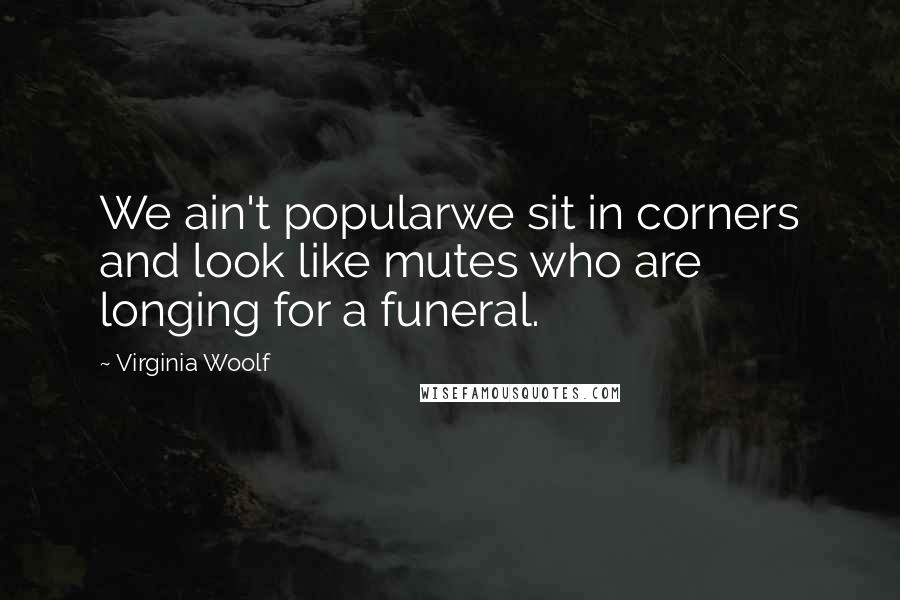 Virginia Woolf Quotes: We ain't popularwe sit in corners and look like mutes who are longing for a funeral.